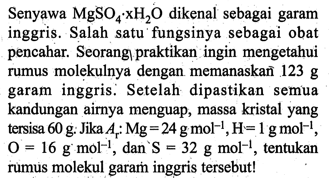Senyawa MgSO4. xH2 O dikenal sebagai garam inggris. Salah satu fungsinya sebagai obat pencahar. Seorangl praktikan ingin mengetahui rumus molekulnya dengan memanaskañ 123 g garam inggris. Setelah dipastikan semua kandungan airnya menguap, massa kristal yang tersisa 60 g : Jika Ar: Mg=24 g mol^(-1), H=1 g mol^(-1), O=16 g.mol^(-1), dan S=32 g mol^(-1), tentukan rumus molekul garam inggris tersebut!