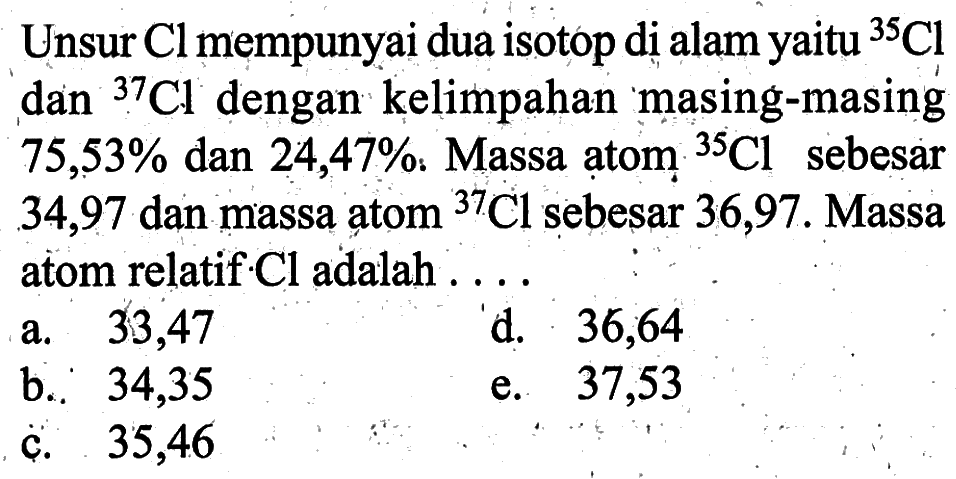 Unsur Cl mempunyai dua isotop di alam yaitu 35 Cl dan 37 Cl  dengan kelimpahan masing-masing 75,53% dan 24,47%. Massa atom 35 Cl sebesar 34,97 dan massa atom 37 Cl sebesar 36,97. Massa atom relatif Cl adalah...