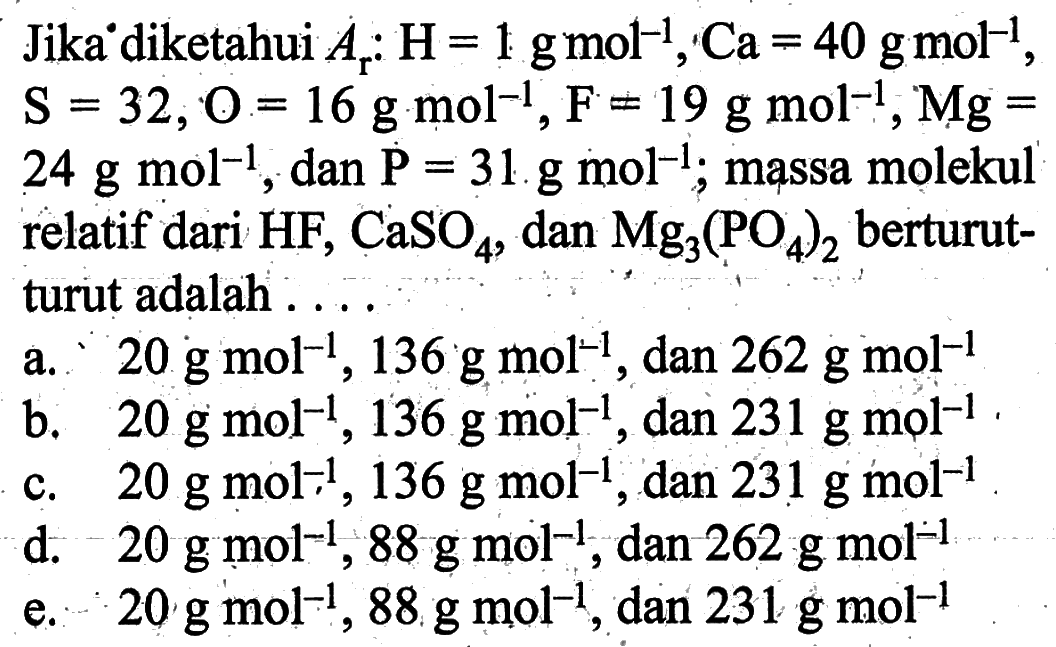 Jika diketahui Ar:H=1 g mol^(-1), Ca=40 g mol^(-1), S=32, O=16 g mol^(-1), F=19 g mol^(-1), Mg= 24 g mol^(-1), dan P=31 g mol^(-1); massa molekul relatif dari HF, CaSO4, dan Mg3(PO4)2 berturut-turut adalah ....
