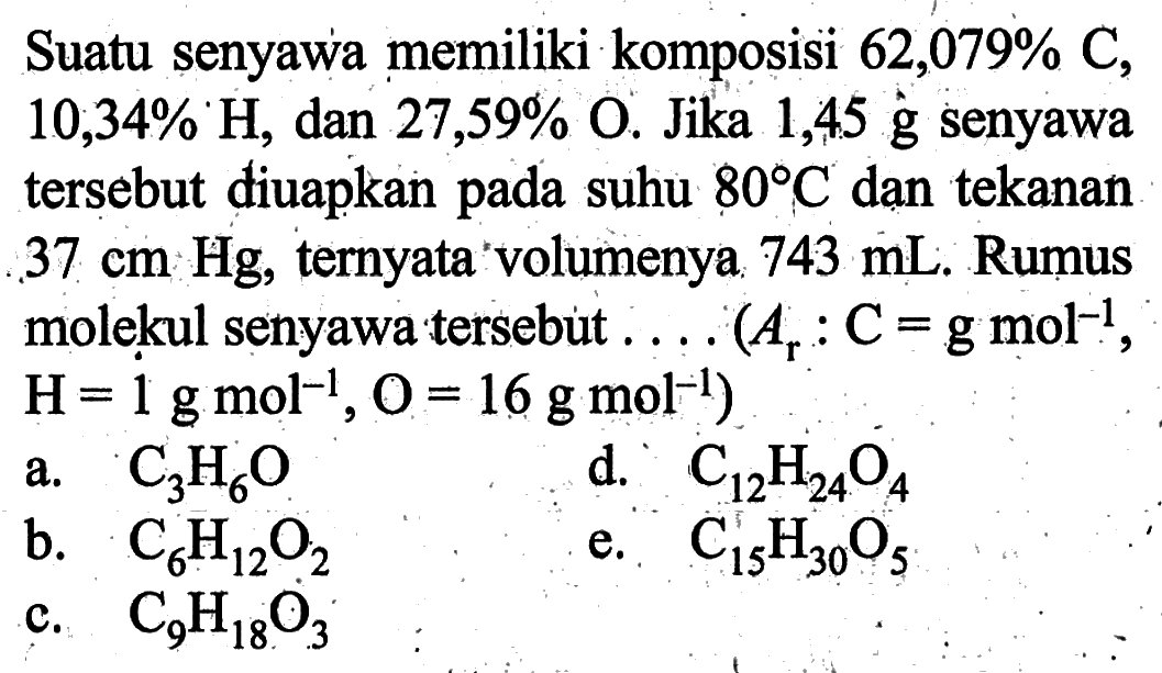 Suatu senyawa memiliki komposisi  62,079% C, 10,34% H, dan 27,59% O. Jika 1,45 g senyawa tersebut diuapkan pada suhu 80 C dạn tekanan 37 cm Hg, ternyata volumenya 743 mL. Rumus molekul senyawa tersebut  .... (Ar : C=g mol^(-1), H=1 g mol^(-1), O=16 g mol^(-1)) 