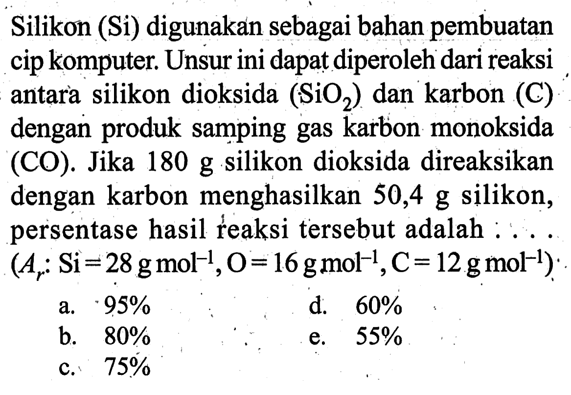 Silikon (Si) digunakan sebagai bahan pembuatan cip komputer. Unsur ini dapat diperoleh dari reaksi antara silikon dioksida (SiO2) dan karbon (C) dengan produk samping gas karbon monoksida (CO). Jika 180 g silikon dioksida direaksikan dengan karbon menghasilkan 50,4 g silikon, persentase hasil reaksi tersebut adalah : ...  (Ar: Si=28 gmol^(-1), O=16 gmol^(-1), C=12 gmol^(-1)).