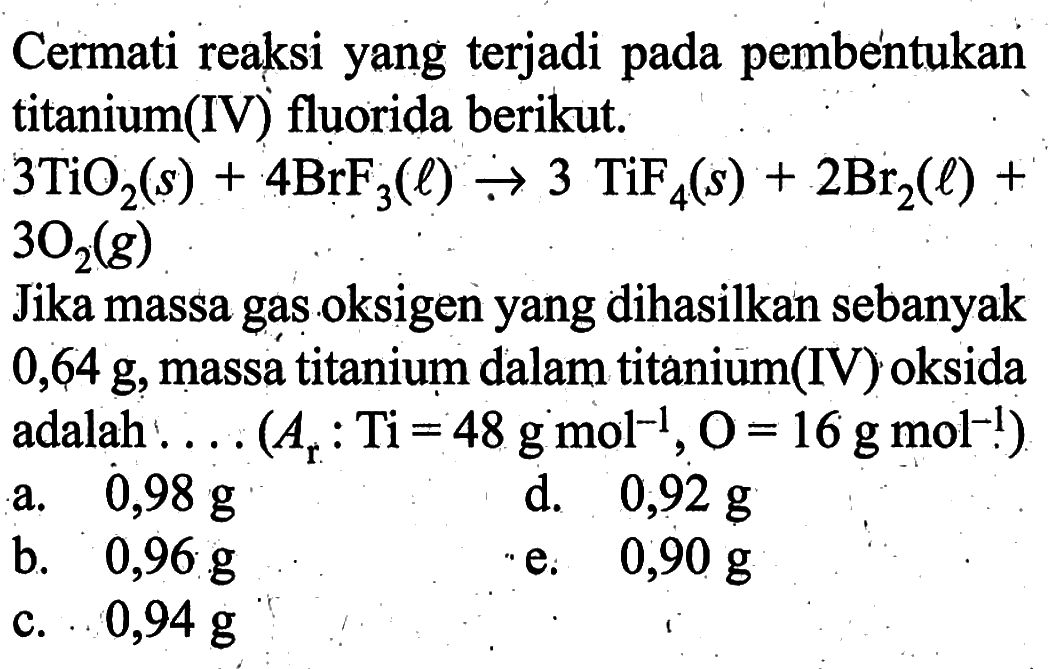 Cermati reaksi yang terjadi pada pembentukan titanium(IV) fluorida berikut.3TiO2(s)+4BrF3(l) -> 3TiF4(s)+2Br2(l)+3O2(g)Jika massa gas oksigen yang dihasilkan sebanyak 0,64 g, massa titanium dalam titanium(IV) oksida adalah .... (Ar: Ti=48 g mol^(-1), O=16 g mol^(-1)) 