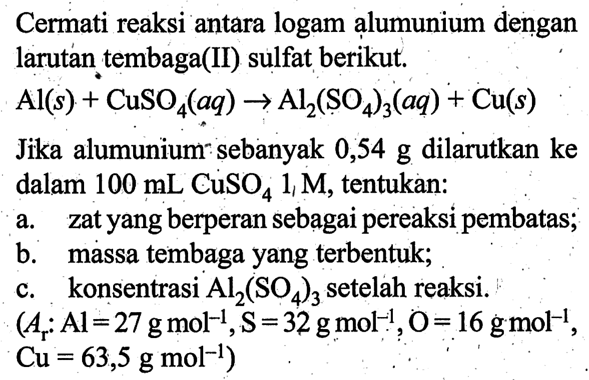 Cermati reaksi antara logam alumunium dengan larutan tembaga(II) sulfat berikut:Al(s)+CuSO4(aq) -> Al2(SO4)3(a q)+Cu(s)Jika alumunium sebanyak 0,54 g dilarutkan ke dalam 100 mL CuSO4 1 M, tentukan:a. zat yang berperan sebagai pereaksi pembatas;b. massa tembaga yang terbentuk;c. konsentrasi Al2(SO4)3 setelah reaksi. (Ar: Al=27 g mol^-1, S=32 g mol^-1, O=16 g mol^-1,. ,  Cu=63,5 g mol^-1  )