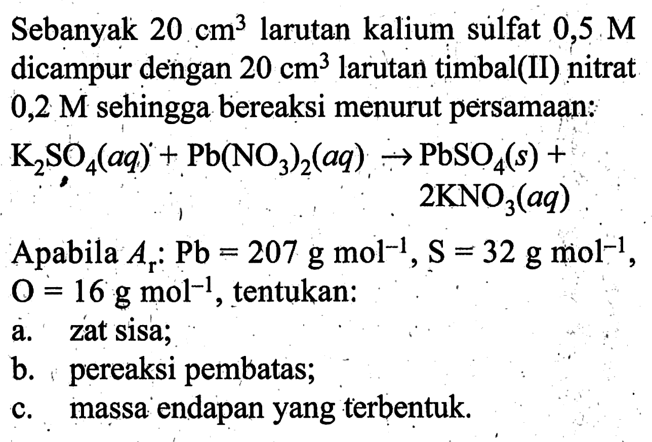 Sebanyak 20 cm^3 larutan kalium sulfat 0,5 Mdicampur dengan 20 cm^3 larutan timbal(II) nitrat0,2 M sehingga bereaksi menurut persamaan: K2SO4(aq) + Pb(NO3)2(aq) -> PbSO4(s) + 2 KNO3(aq) Apabila Ar: Pb=207 g mol^(-1), s=32 g mol^(-1),O=16 g mol^(-1), tentukan:a. zat sisa;b. pereaksi pembatas;c. massa endapan yang terbentuk.