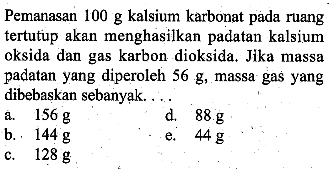 Pemanasan 100 g kalsium karbonat pada ruang tertutup akan menghasilkan padatan kalsium oksida dan gas karbon dioksida. Jika massa padatan yang diperoleh 56 g, massa gas yang dibebaskan sebanyạk....