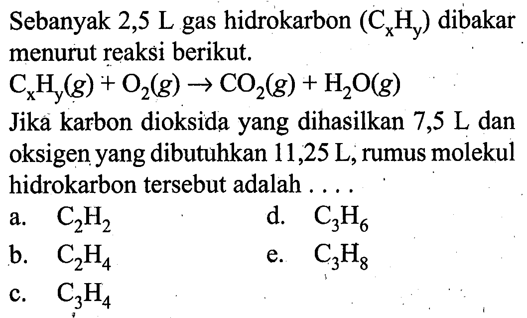 Sebanyak 2,5L gas hidrokarbon (CxHy) dibakar menurut reaksi berikut.CxHy(g)+O2(g)->CO2(g)+H2O(g)Jika karbon dioksida yang dihasilkan 7,5L dan oksigen yang dibutuhkan 11,25L, rumus molekul hidrokarbon tersebut adalah... 