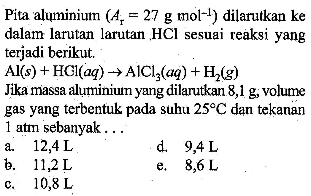 Pita aluminium  (Ar=27 g mol ^-1)  dilarutkan ke dalam larutan larutan  HCl  sesuai reaksi yang terjadi berikut.Al(s)+HCl(aq) -> AlCl3(aq)+H2(g)Jika massa aluminium yang dilarutkan  8,1 g , volume gas yang  terbentuk pada suhu  25 C  dan tekanan 1 atm sebanyak ...