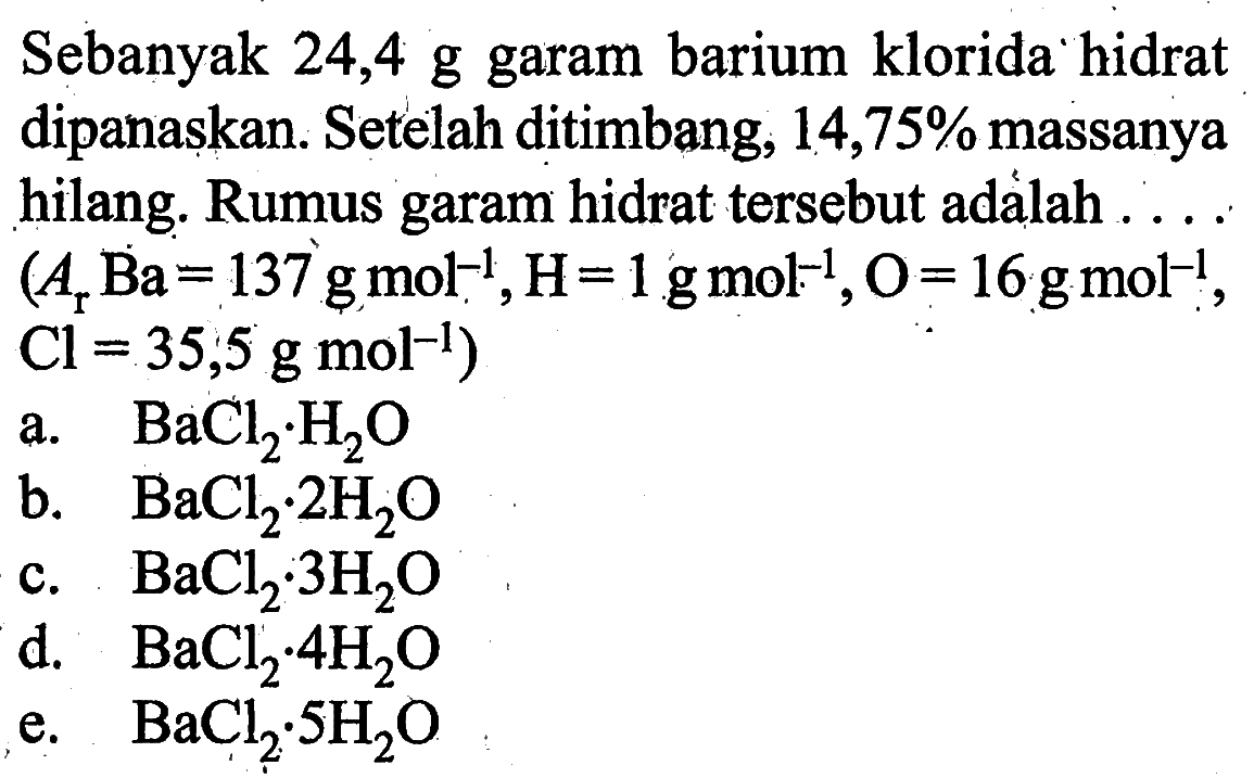Sebanyak  24,4 g  garam barium klorida hidrat dipanaskan. Setelah ditimbang, 14,75% massanya hilang. Rumus garam hidrat  tersebut adalah ..\/l(Ar Ba=137 g mol^-1, H=1 g mol^-1, O=16 g mol^-1. .Cl=35 ; 5 g mol^-1)a.  BaCl2 . H2 O b.  BaCl2 . 2 H2 O c.  BaCl2 . 3 H2 O d.  BaCl2 . 4 H2 O e.  BaCl2 . SH2 O 