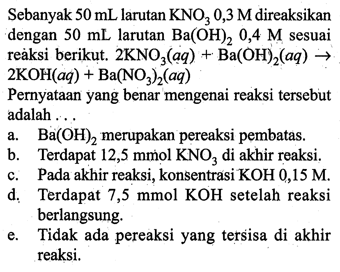Sebanyak 50 mL larutan KNO3 0,3 M direaksikan dengan 50 mL larutan Ba(OH)2 0,4 M sesuai reaksi berikut. 2 KNO3(aq)+Ba(OH)2(aq)->2 KOH(aq)+Ba(NO3)2(aq) Pernyataan yang benar mengenai reaksi tersebut adalah ...