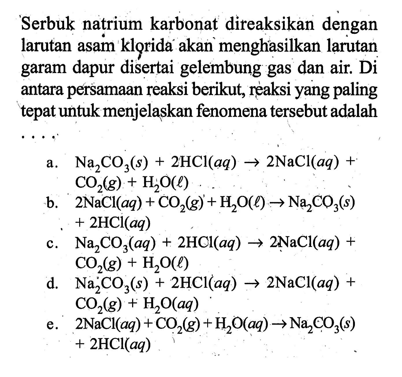 Serbuk natrium karbonat direaksikan dengan larutan asam klorida akan menghasilkan larutan garam dapur disertai gelembung gas dan air. Di antara persamaan reaksi berikut, reaksi yang paling tepat untuk menjelaskan fenomena tersebut adalah  ... 
a.  Na2CO3(s)+2HCl(aq) -> 2NaCl(aq)+CO2(g)+H2O(l) 
b.  2NaCl(aq)+CO2(g)+H2O(l) -> Na2CO3(s)+2HCl(aq) 
c.  Na2CO3(aq)+2HCl(aq) -> 2NaCl(aq)+CO2(g)+H2O(l) 
d.  Na2CO3(s)+2HCl(aq) -> 2NaCl(aq)+CO2(g)+H2O(aq) 
e.  2NaCl(aq)+CO2(g)+H2O(aq) -> Na2CO3(s)+2HCl(aq) 