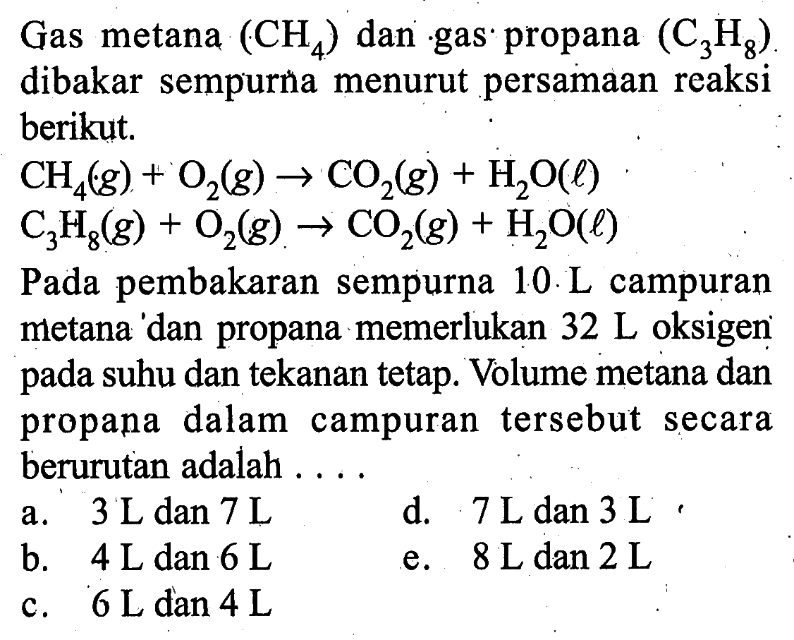 Gas metana CH4 dan gas propana C3H8 dibakar sempurna menurut persamaan reaksi berikut.CH4 (g)+O2 (g) -> CO2 (g)+H2O (l)C3H8 (g)+O2 (g) -> CO2 (g)+H2O(l)Pada pembakaran sempurna 10 L campuran metana dan propana memerlukan 32 L oksigen pada suhu dan tekanan tetap. Volume metana dan propana dalam campuran tersebut secara berurutan adalah . . . 