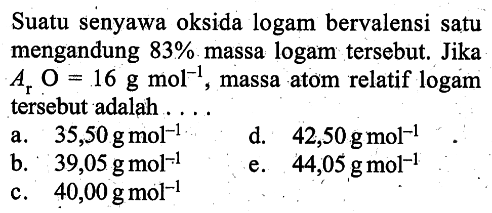 Suatu senyawa oksida logam bervalensi satu mengandung 83% massa logam tersebut. Jika Ar O=16 g mol^-1, massa atom relatif logam tersebut adalah ....
