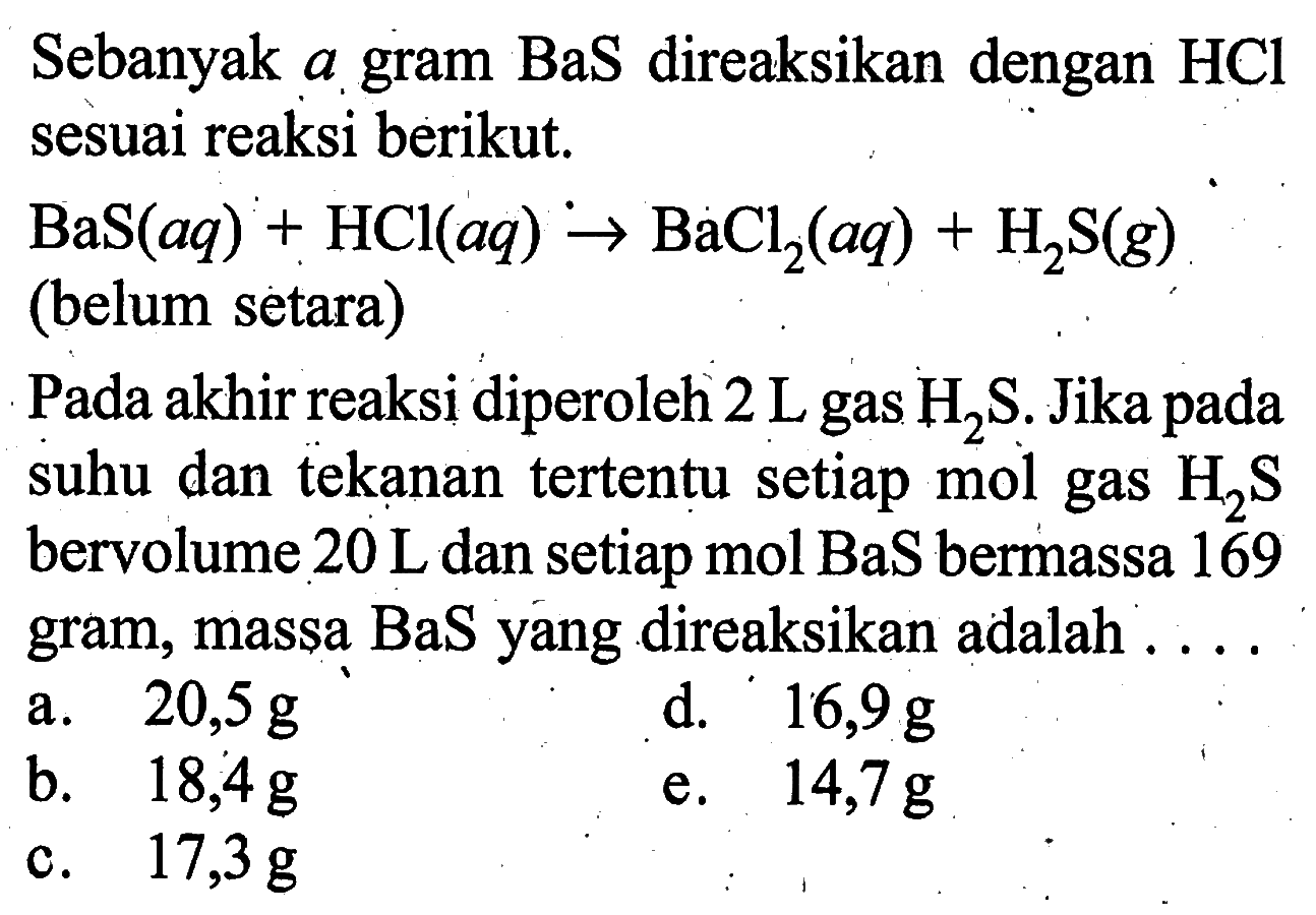 Sebanyak a gram BaS direaksikan dengan HCl sesuai reaksi berikut. BaS(aq)+HCl(aq)->BaCI2(aq)+H2S(g) (belum setara) Pada akhir reaksi diperoleh 2 L gas H2s. Jika pada suhu dan tekanan tertentu setiap mol gas H2s bervolume 20 L dan setiap mol BaS bermassa 169 gram, massa BaS yáng direaksikan adalah . . . .