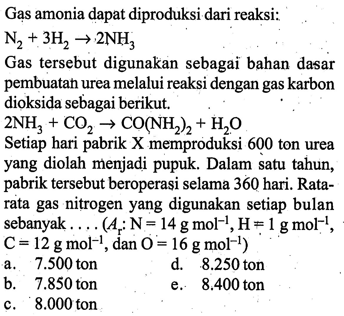 Gas amonia dapat diproduksi dari reaksi: N2+3H2->2NH3 Gas tersebut digunakan sebagai bahan dasar pembuatan urea melalui reaksi dengan gas karbon dioksida sebagai berikut. 2NH3+CO2->CO(NH2)2+H2O Setiap hari pabrik X memproduksi 600 ton urea yang diolah menjadi pupuk. Dalam satu tahun, pabrik tersebut beroperasi selama 360 hari. Ratarata gas nitrogen yang digunakan setiap bulan sebanyak .... (Ar N=14 gmol^-1, H=1 gmol^-1, C=12 gmol^-1, dan. O=16 gmol^-1) 