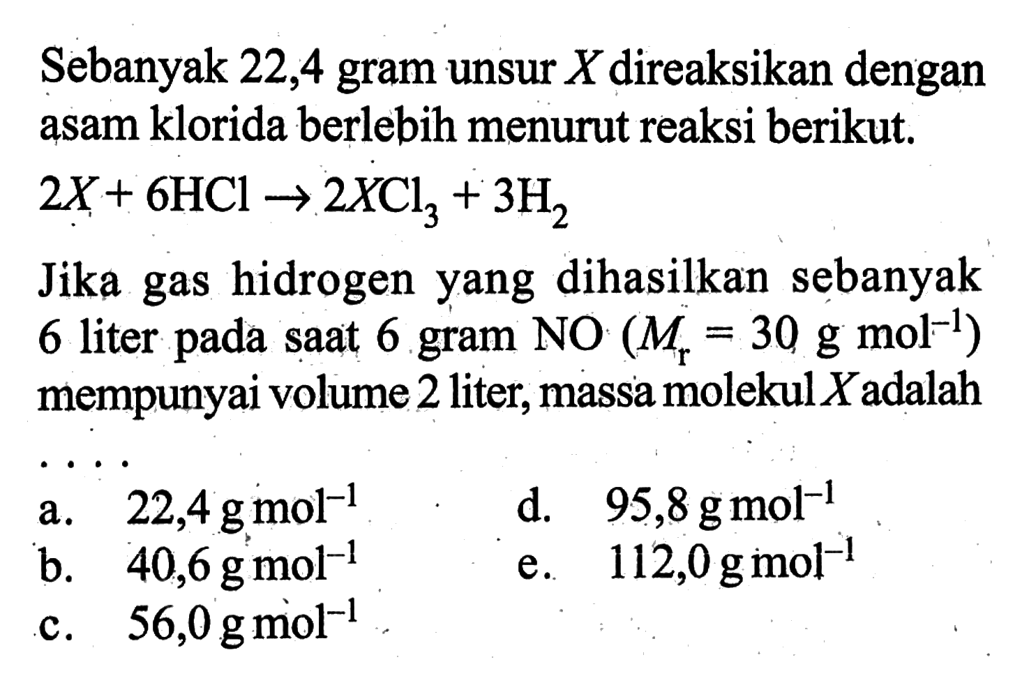Sebanyak 22,4 gram unsur X direaksikan dengan asam klorida berlebih menurut reaksi berikut. 2X+6HCl -> 2XCl3+3H2 Jika gas hidrogen yang dihasilkan sebanyak 6 liter pada saat 6 gram NO(Mr=30 g mol^(-1)) mempunyai volume 2 liter, massa molekul  X  adalah