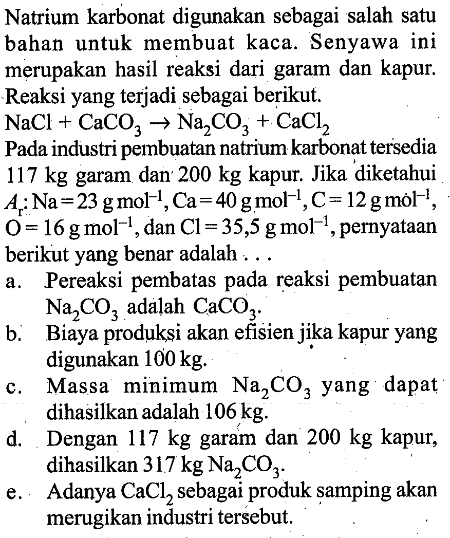 Natrium karbonat digunakan sebagai salah satu bahan untuk membuat kaca. Senyawa ini merupakan hasil reaksi dari garam dan kapur. Reaksi yang terjadi sebagai berikut.  NaCl+CaCO3 -> Na2CO3+CaCl2 
Pada industri pembuatan natrium karbonat tersedia 117 kg garam dan  200 kg kapur. Jika diketahui Ar: Na=23 g mol^(-1), Ca=40 g mol^(-1), C=12 g mol^(-1), O=16 g mol^(-1), dan Cl=35,5 g mol^(-1), pernyataan berikut yang benar adalah ...
a. Pereaksi pembatas pada reaksi pembuatan  Na2CO3  adalah  CaCO3 
b. Biaya produksi akan efisien jika kapur yang digunakan  100 kg.
c. Massa minimum  Na2CO3  yang dapat dihasilkan adalah 106 kg.
d. Dengan 117 kg garam dan  200 kg kapur, dihasilkan 317 kg Na2CO3.
e. Adanya CaCl2 sebagai produk samping akan merugikan industri tersebut.