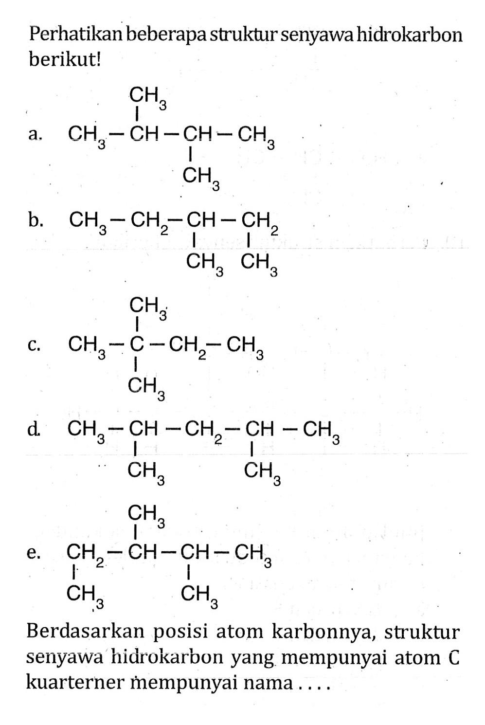 Perhatikan beberapa struktur senyawa hidrokarbon berikut! a. CH3 CH3 - CH - CH - CH3 CH3 b. CH3 - CH2 - CH2 - CH3 CH3 CH3 c. CH3 CH3 - C - CH2 - CH3 CH3 d. CH3 - CH - CH2 - CH - CH3 CH3 CH3 e. CH3 CH2 - CH - CH - CH3 CH3 CH3 Berdasarkan posisi atom karbonnya, struktur senyawa hidrokarbon yang mempunyai atom C kuarterner mempunyai nama . . . .