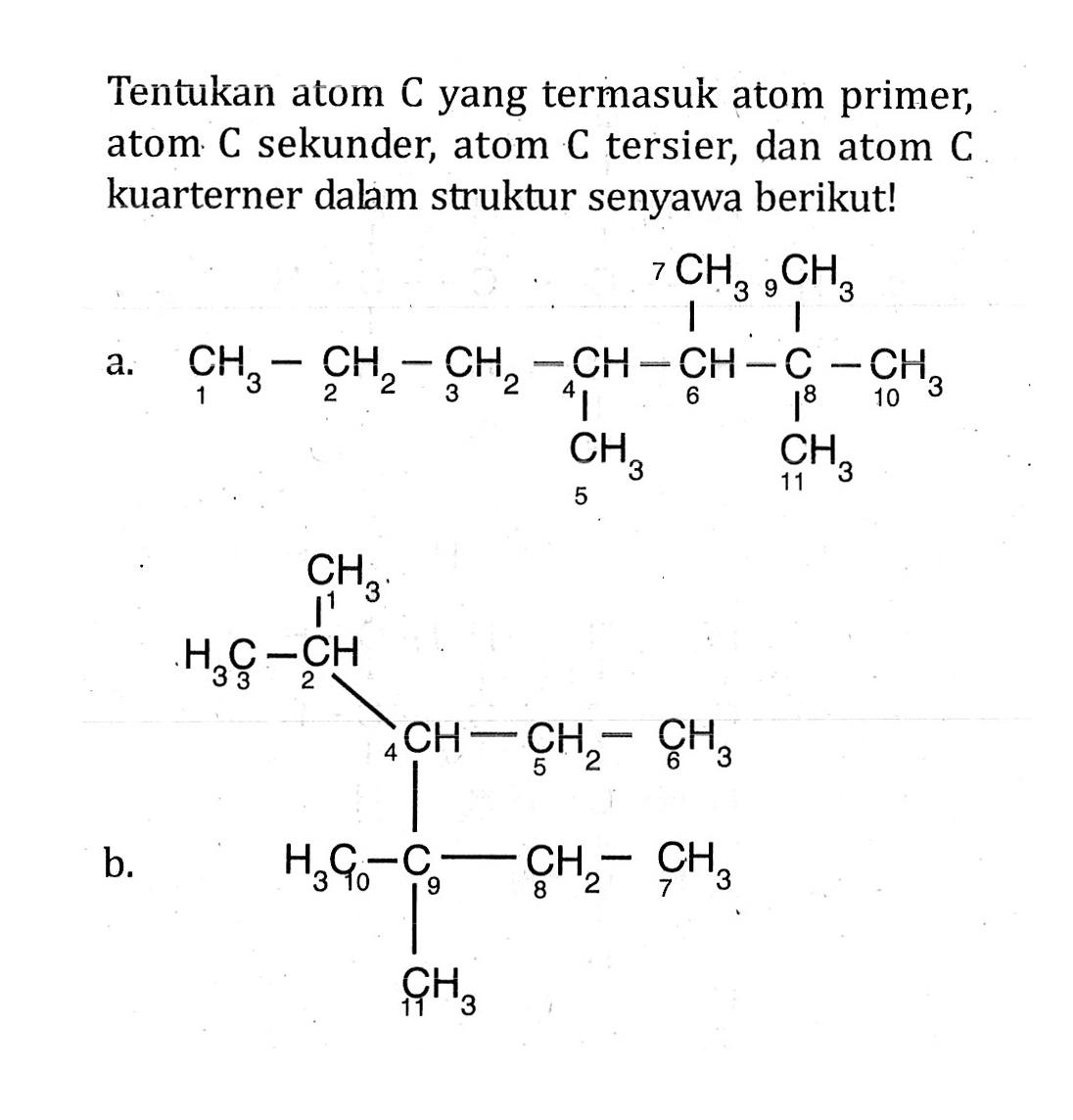 Tentukan atom C yang termasuk atom primer, atom C sekunder, atom C tersier, dan atom C kuarterner dalam struktur senyawa berikut! a. 7 CH3 9 CH3 1 CH3 - 2 CH2 - 3 CH2 - 4 CH - 6 CH - 8 C - 10 CH3 - 5 CH3 11 CH3 b. 1 CH3 3 CH3 - 2 CH 4 CH - 5 CH2 - 6 CH3 10 CH3 - 9 C - 8 CH2 - 7 CH3 11 CH3
