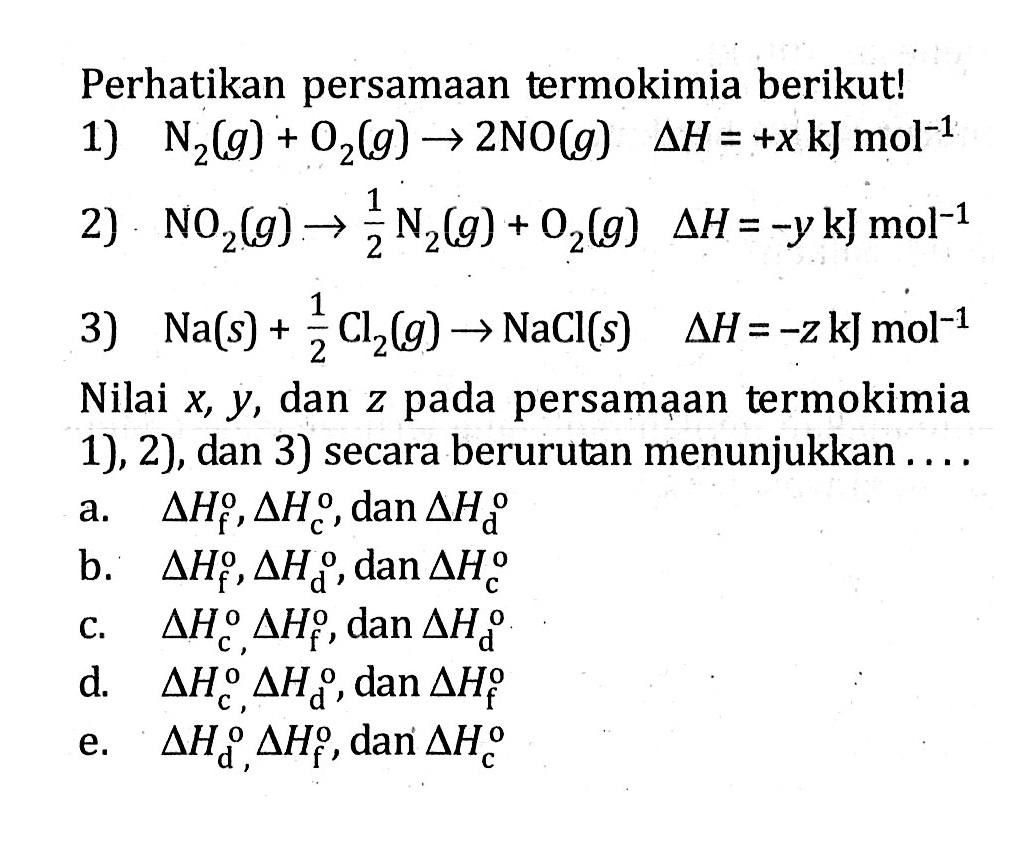 Perhatikan persamaan termokimia berikut!1)  N2(g)+O2(g) -> 2 NO(g) delta H=+x kJ mol^(-1) 2)  NO2(g) -> 1/2 N2(g)+O2(g) delta H=-y kJ mol^(-1) 3)  Na(s)+1/2 Cl2(g) -> NaCl(s) delta H=-z kJ mol^(-1) Nilai  x, y , dan  z  pada persamaan termokimia 1), 2), dan 3) secara berurutan menunjukkan ....a.  delta Hf, delta Hc, dan delta Hdb.  delta Hf, delta Hd, dan delta Hcc.  delta Hc, delta Hf, dan delta Hd d.  delta Hc, delta Hd, dan delta Hfe.  delta Hd, delta Hf, dan delta Hc 