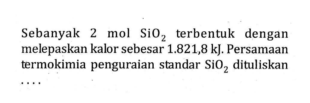 Sebanyak 2 mol SiO2 terbentuk dengan melepaskan kalor sebesar 1.821,8 kJ. Persamaan termokimia penguraian standar SiO2 dituliskan ....