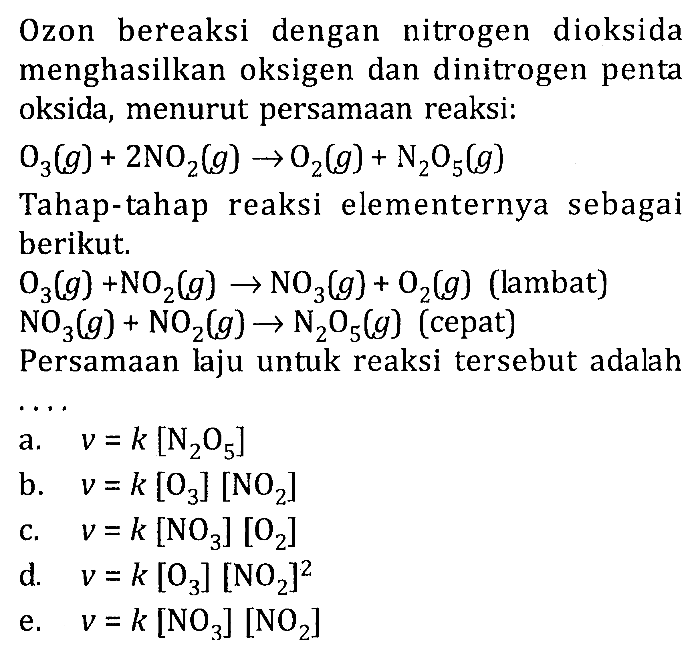 O2on bereaksi dengan nitrogen dioksida menghasilkan oksigen dan dinitrogen penta oksida, menurut persamaan reaksi: O3(g) + 2NO2(g) -> O2(g) + N2O5(g) Tahap-tahap reaksi elementernya sebagai berikut, O3(g) +NO2(g) -> NO2(g) + O2(g) (lambat) NO3(g) + NO2(g)-> N2O5(g) (cepat) Persamaan laju untuk reaksi tersebut adalah