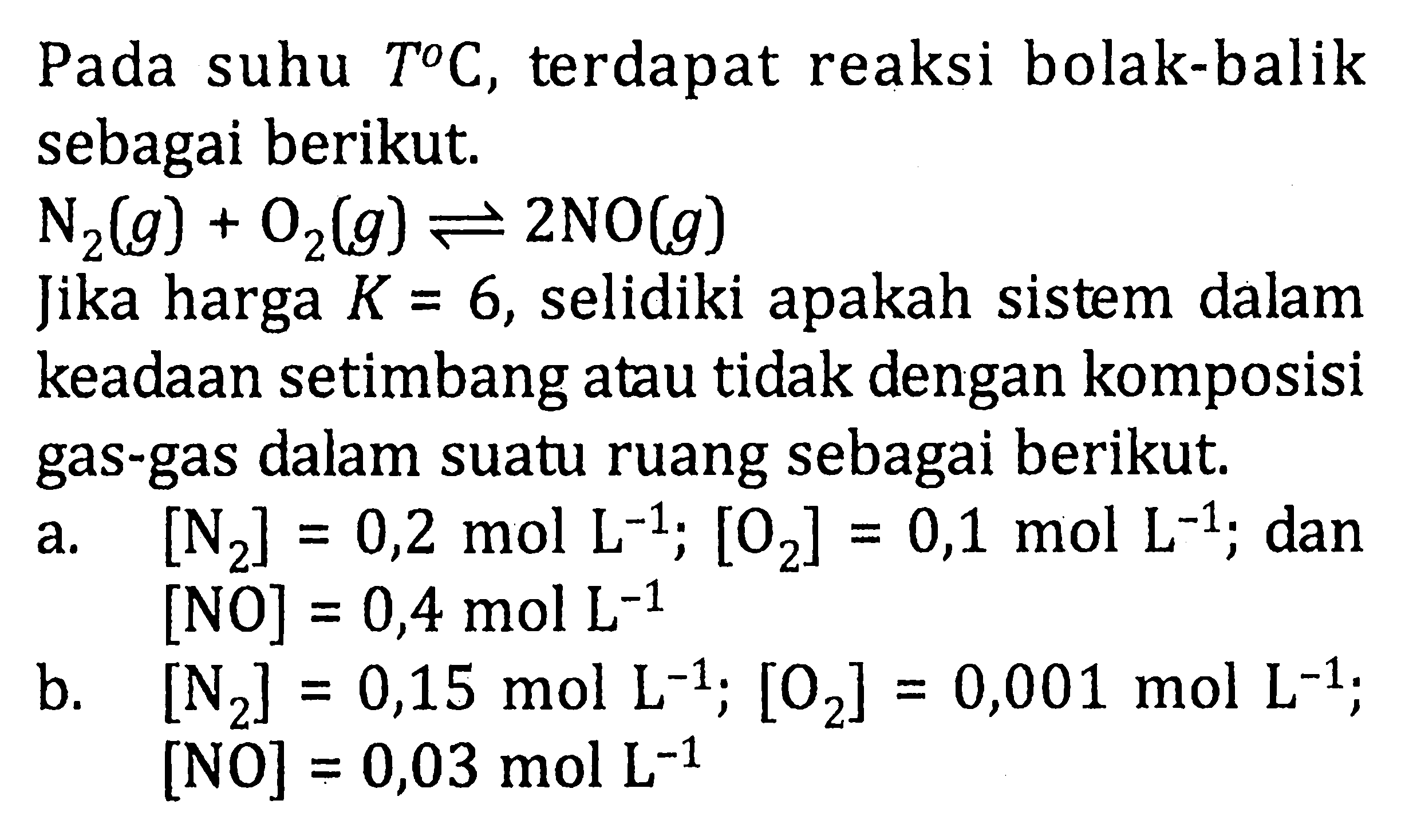Pada suhu T C, terdapat reaksi bolak-balik sebagai berikut. N2 (g) + O2 (g) <=> 2NO (g) Jika harga K = 6, selidiki apakah sistem dalam keadaan setimbang atau tidak dengan komposisi gas-gas dalam suatu ruang sebagai berikut. a. [N2] = 0,2 mol L^(-1); [O2] = 0,1 mol L^(-1); dan [NO] = 0,4 mol L^(-1) b. [N2] = 0,15 mol L^(-1); [O2] = 0,001 mol L^(-1); [NO] = 0,03 mol L^(-1)