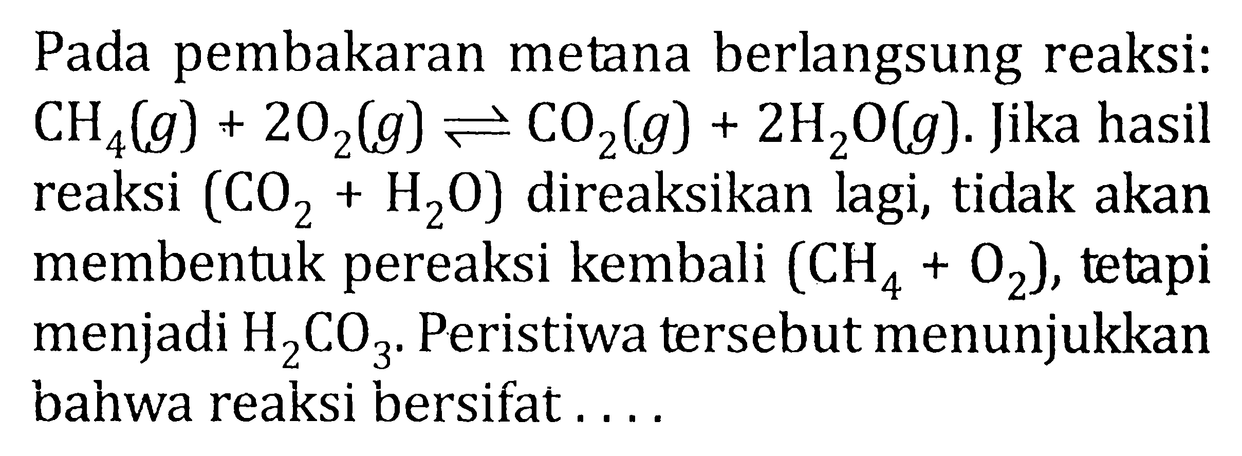 Pada pembakaran metana berlangsung reaksi : CH4 (g) + 2O2 (g) <=> CO2 (g) + 2H2O(g). Jika hasil reaksi (CO2 + H2O) direaksikan lagi, tidak akan membentuk pereaksi kembali (CH4 + O2), tetapi menjadi H2CO3. Peristiwa tersebut menunjukkan bahwa reaksi bersifat ....