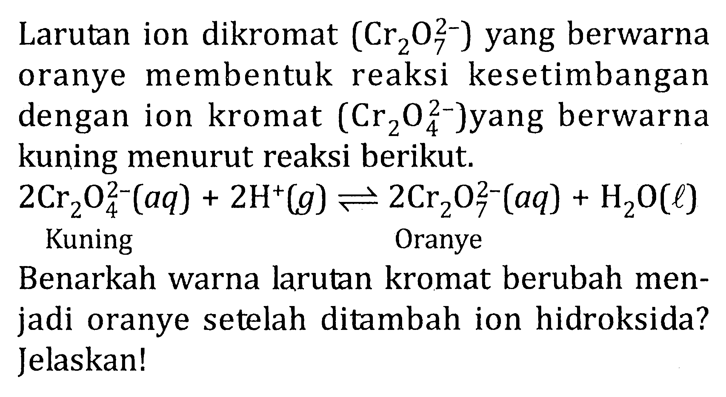 Larutan ion dikromat (Cr2O7^(2-)) yang berwarna oranye membentuk reaksi kesetimbangan dengan ion kromat (Cr2O4^(2-)) yang berwarna kuning menurut reaksi berikut. 2Cr2O4^(2-) (aq) + 2H^+ (g) <=> 2Cr2O7^(2-) (aq) + H2O (l) Kuning Oranye Benarkah warna larutan kromat berubah menjadi oranye setelah ditambah ion hidroksida? Jelaskan!
