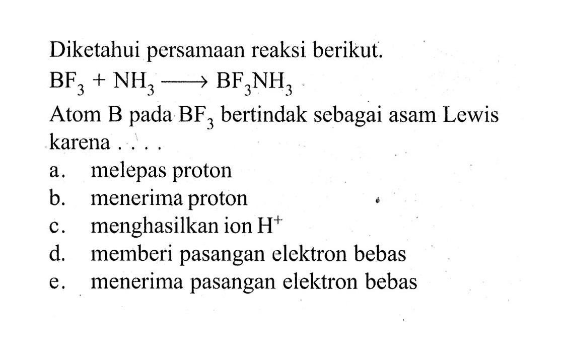Diketahui persamaan reaksi berikut.BF3+NH3 -> BF3NH3Atom  B  pada  BF3  bertindak sebagai asam Lewis karena . . . .a. melepas protonb. menerima protonc. menghasilkan ion H^+ d. memberi pasangan elektron bebase. menerima pasangan elektron bebas