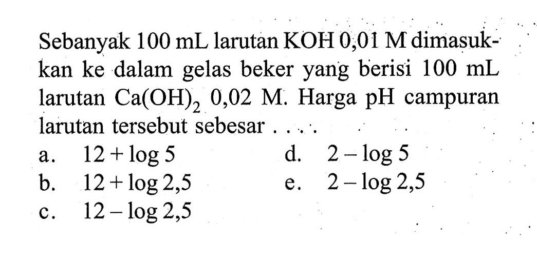 Sebanyak  100 mL  larutan  KOH 0,01 M  dimasukkan ke dalam gelas beker yang berisi  100 mL  larutan  Ca(OH)2 0,02 M . Harga  pH  campuran larutan  tersebut sebesar ....a.  12+log 5 d.  2-log 5 b.  12+log 2,5 e.  2-log 2,5 c.  12-log 2,5 