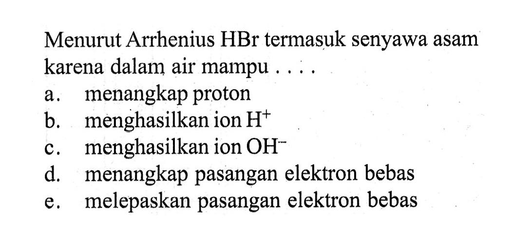 Menurut Arrhenius HBr termasuk senyawa asam karena dalam air mampu . . . .
a. menangkap proton
b. menghasilkan ion H^+ 
c. menghasilkan ion OH^-
d. menangkap pasangan elektron bebas
e. melepaskan pasangan elektron bebas