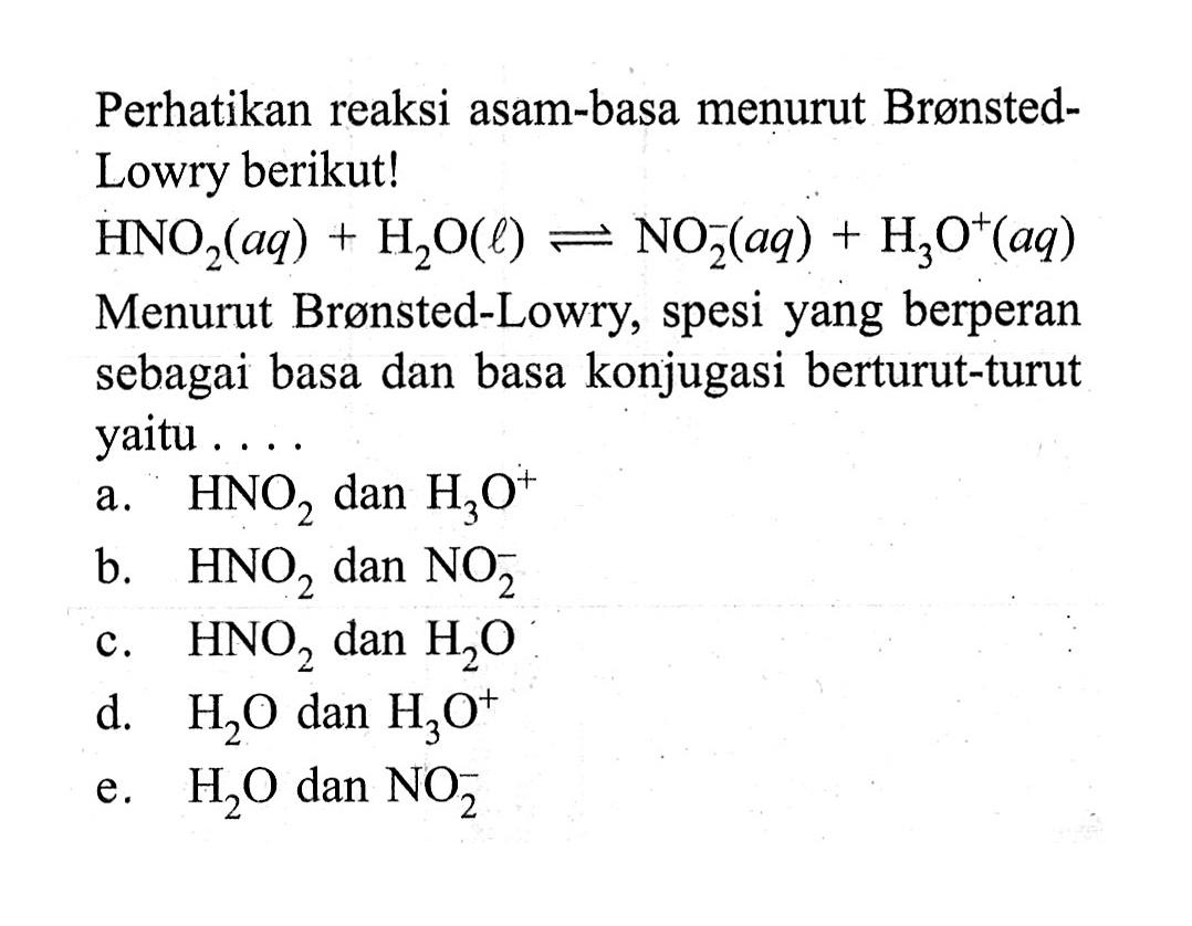 Perhatikan reaksi asam-basa menurut BrønstedLowry berikut! HNO2(aq)+H2O(l) leftharpoons NO2^-(aq)+H3O^+(aq) Menurut Brønsted-Lowry, spesi yang berperan sebagai basa dan basa konjugasi berturut-turut yaitu.... 