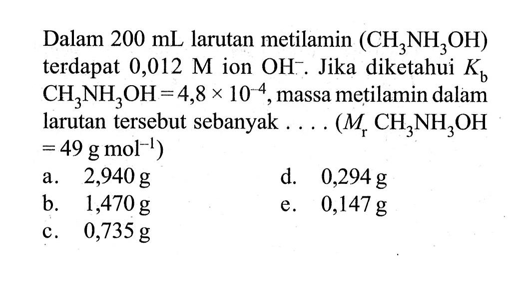 Dalam 200 mL larutan metilamin (CH3NH3OH) terdapat 0,012 M ion OH^-. Jika diketahui Kb CH3NH3 OH=4,8 x 10^(-4), massa metilamin dalam larutan tersebut sebanyak .... (Mr CH3NH3 OH =49 g mol^(-1))