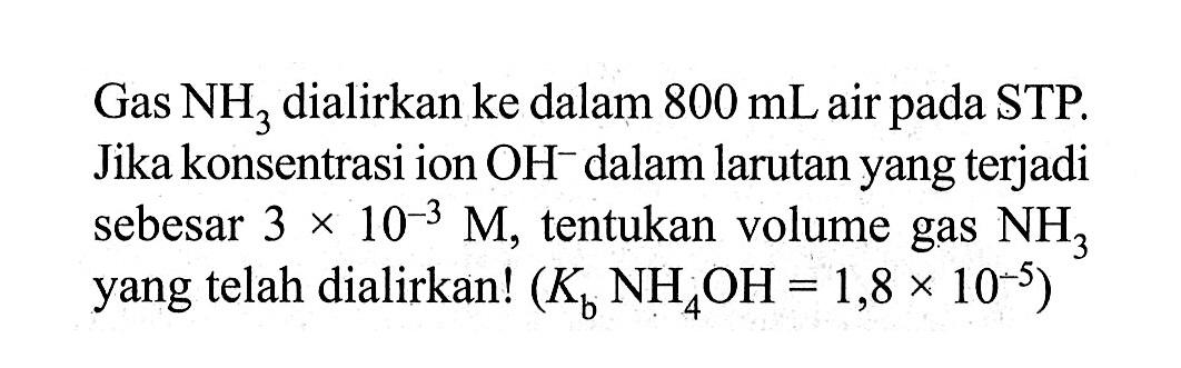 Gas NH3 dialirkan ke dalam 800 mL air pada STP. Jika konsentrasi ion OH^- dalam larutan yang terjadi sebesar 3 x 10^(-3 M), tentukan volume gas NH3 yang telah dialirkan! (Kb NH4OH=1,8 x 10^(-5)) 