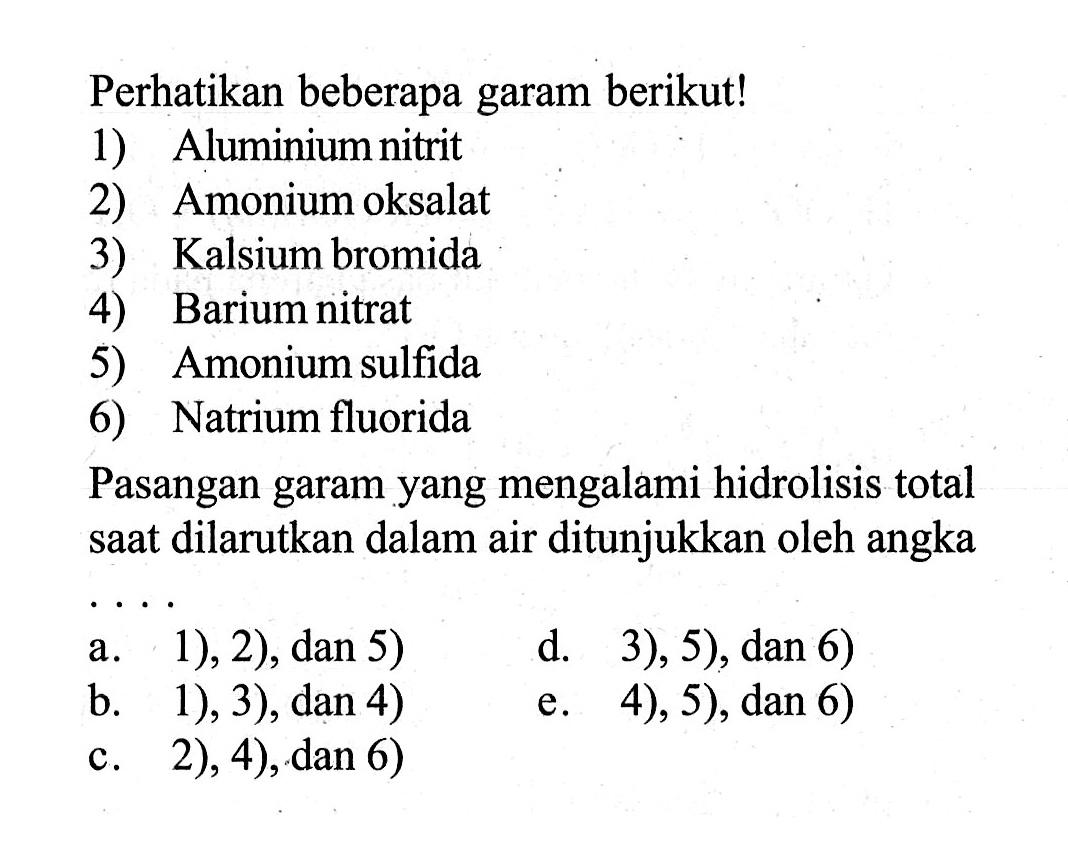 Perhatikan beberapa garam berikut!1) Aluminium nitrit2) Amonium oksalat3) Kalsium bromida4) Barium nitrat5) Amonium sulfida6) Natrium fluoridaPasangan garam yang mengalami hidrolisis total saat dilarutkan dalam air ditunjukkan oleh angkaa. 1 ), 2  ),  dan 5) d. 3), 5), dan 6)b. 1 ), 3) , dan 4 ) e. 4), 5), dan 6)c. 2), 4), dan 6)