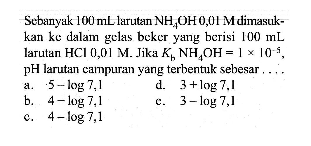 Sebanyak 100 mL larutan NH4OH 0,01 M dimasukkan ke dalam gelas beker yang berisi 100 mL larutan HCl 0,01 M. Jika Kb NH4OH=1x10^(-5), pH larutan campuran yang terbentuk sebesar .... 