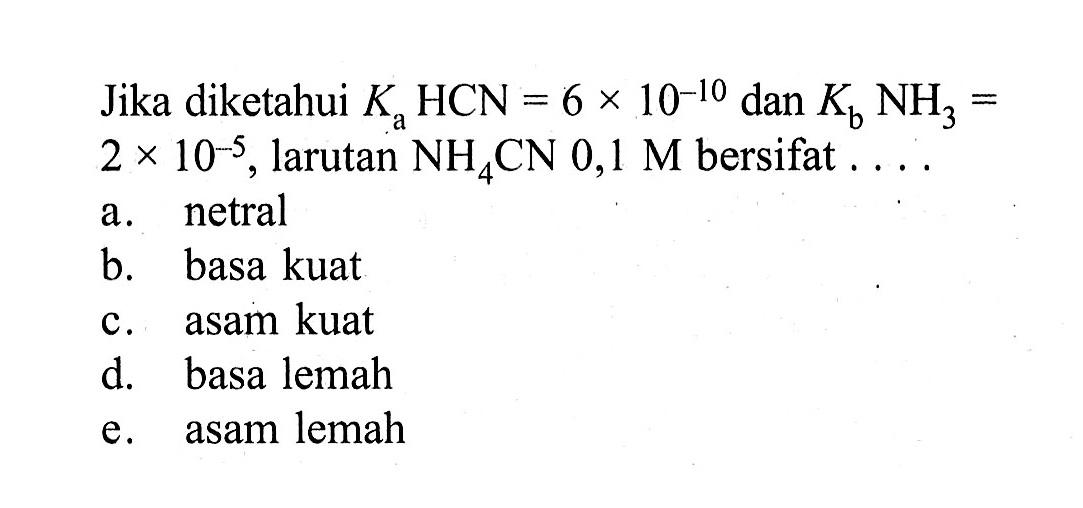 Jika diketahui  Ka HCN=6x10^(-10)  dan  Kb NH3= 2x10^(-5), larutan  NH4CN 0,1 M bersifat  .... 
a. netral
b. basa kuat
c. asam kuat
d. basa lemah
e. asam lemah