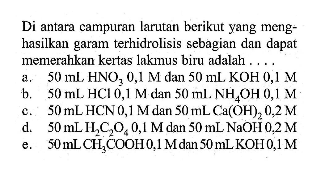 Di antara campuran larutan berikut yang menghasilkan garam terhidrolisis sebagian dan dapat memerahkan kertas lakmus biru adalah ....a.  50 mL HNO3 0,1 M  dan  50 mL KOH 0,1 M b.  50 mL HCl 0,1 M  dan  50 mL NH4 OH 0,1 M c.  50 mL HCN 0,1 M  dan  50 mL Ca(OH)2 0,2 M d.  50 mL H2 C2 O4 0,1 M  dan  50 mL NaOH 0,2 M e.  50 mLCH3 COOH 0,1 M  dan  50 mL KOH 0,1 M 