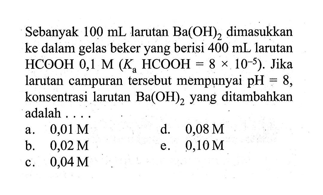 Sebanyak 100 mL larutan Ba(OH)2 dimasukkan ke dalam gelas beker yang berisi 400 mL larutan HCOOH 0,1 M(Ka HCOOH=8 x 10^(-5)). Jika larutan campuran tersebut mempunyai pH=8, konsentrasi larutan Ba(OH)2 yang ditambahkan adalah ....