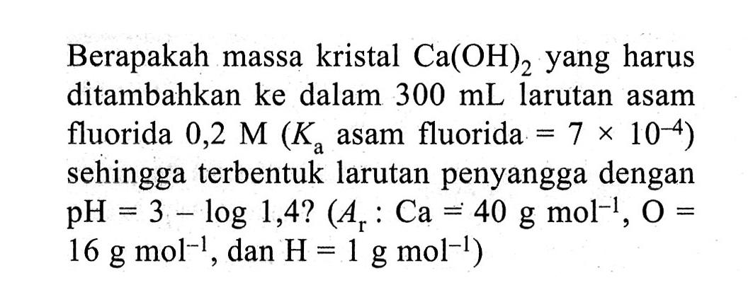Berapakah massa kristal  Ca(OH)2  yang harus ditambahkan ke dalam  300 mL  larutan asam fluorida  0,2 M(Ka.  asam fluorida  .=7 x 10^-4)  sehingga terbentuk larutan penyangga dengan  pH=3-log 1,4 ?(Ar: Ca=40 g mol^-1, O=.   16 g mol^-1 , dan  .H=1 g mol^-1) 