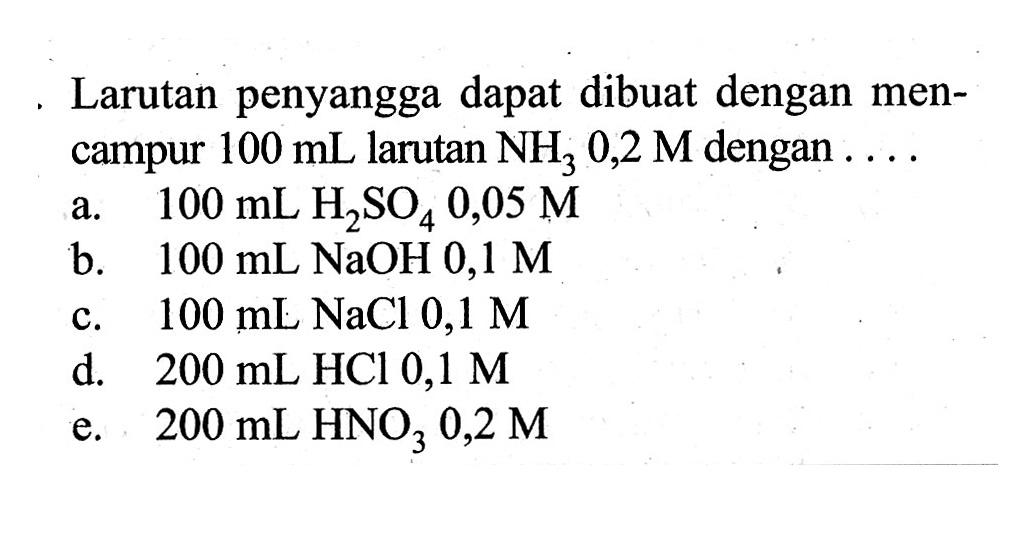 Larutan penyangga dapat dibuat dengan mencampur 100 mL larutan NH3 0,2 M dengan .... a. 100 mL H2SO4 0,05 M b. 100 mL NaOH 0,1 M c. 100 mL NaCl 0,1 M d. 200 mL HCl 0,1 M e. 200 mL HNO3 0,2 M 