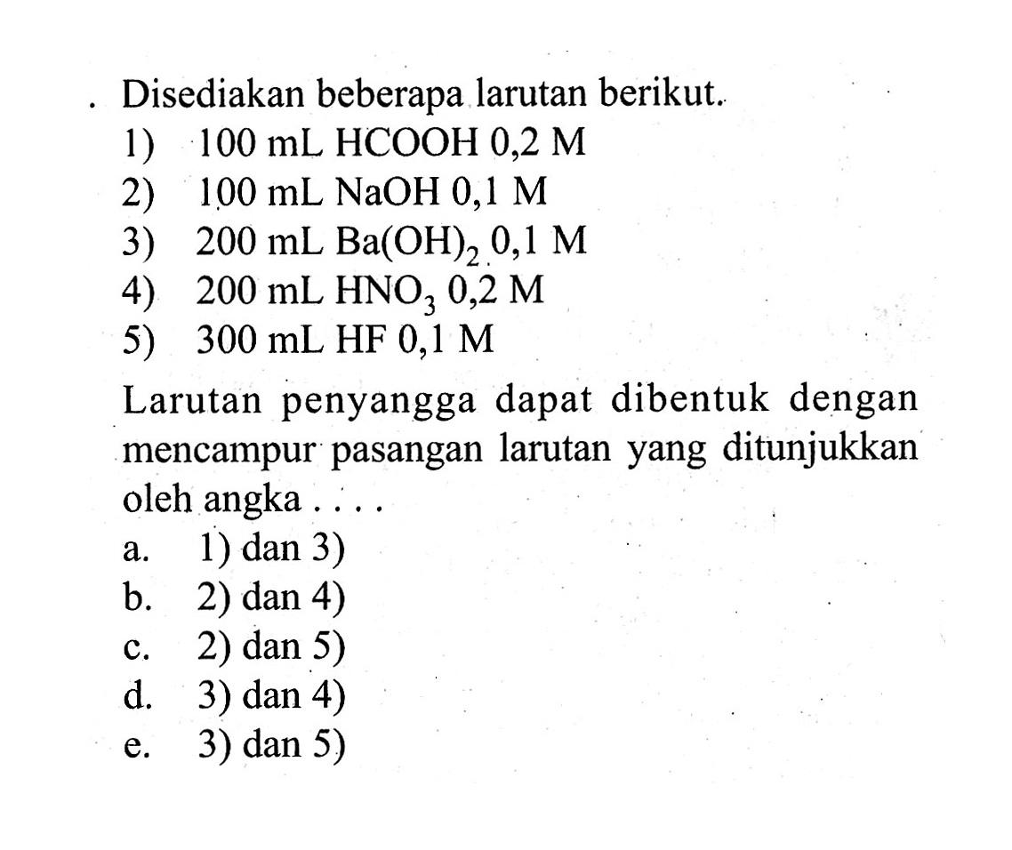 Disediakan beberapa larutan berikut.1) 100 mL HCOOH 0,2 M 2) 100 mL NaOH 0,1 M 3) 200 mL Ba(OH)2, 0,1 M 4) 200 mL HNO3 0,2 M 5) 300 mL HF 0,1 M Larutan penyangga dapat dibentuk dengan mencampur pasangan larutan yang ditunjukkan oleh angka ....a. 1) dan 3) b. 2) dan 4) c. 2) dan 5) d. 3) dan 4) e. 3) dan 5)