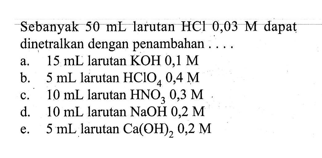 Sebanyak  50 mL  larutan  HCl 0,03 M  dapat dinetralkan dengan penambahan ....a.  15 mL  larutan  KOH 0,1 M b.  5 mL  larutan  HClO4 0,4 M c.  10 mL  larutan  HNO3 0,3 M d.  10 mL  larutan  NaOH 0,2 M e.  5 mL  larutan  Ca(OH)2 0,2 M 