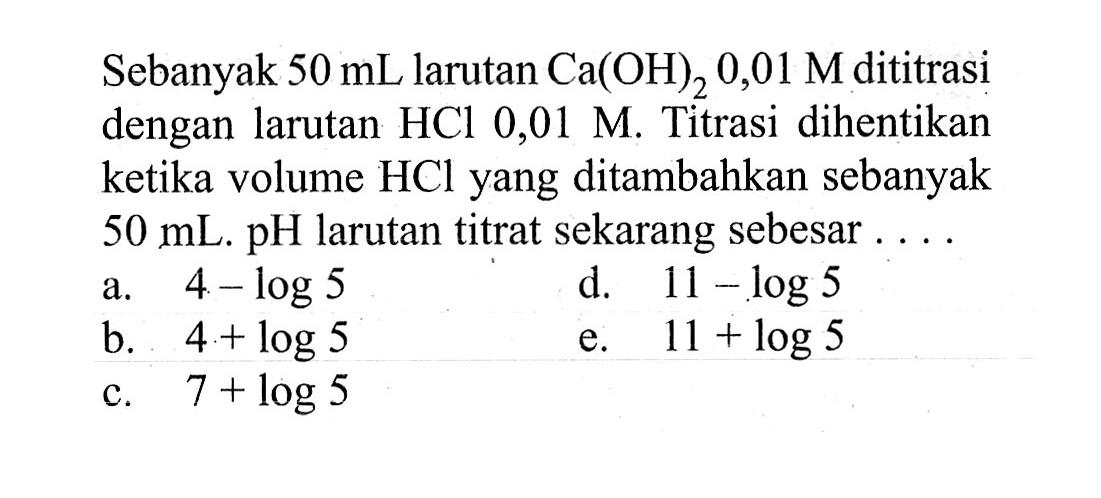 Sebanyak 50 mL larutan Ca(OH)2 0,01 M dititrasi dengan larutan HCl 0,01 M. Titrasi dihentikan ketika volume HCl yang ditambahkan sebanyak 50 mL. pH larutan titrat sekarang sebesar .... 
