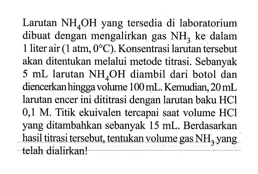 Larutan NH4OH yang tersedia di laboratorium dibuat dengan mengalirkan gas NH3 ke dalam 1 liter air (1 atm, 0 C). Konsentrasi larutan tersebut akan ditentukan melalui metode titrasi. Sebanyak 5 mL larutan NH4OH diambil dari botol dan diencerkan hingga volume 100 mL. Kemudian, 20 mL larutan encer ini dititrasi dengan larutan baku HCl 0,1 M. Titik ekuivalen tercapai saat volume HCl yang ditambahkan sebanyak 15 mL. Berdasarkan hasil titrasi tersebut, tentukan volume gas NH3 yang telah diatirkan!