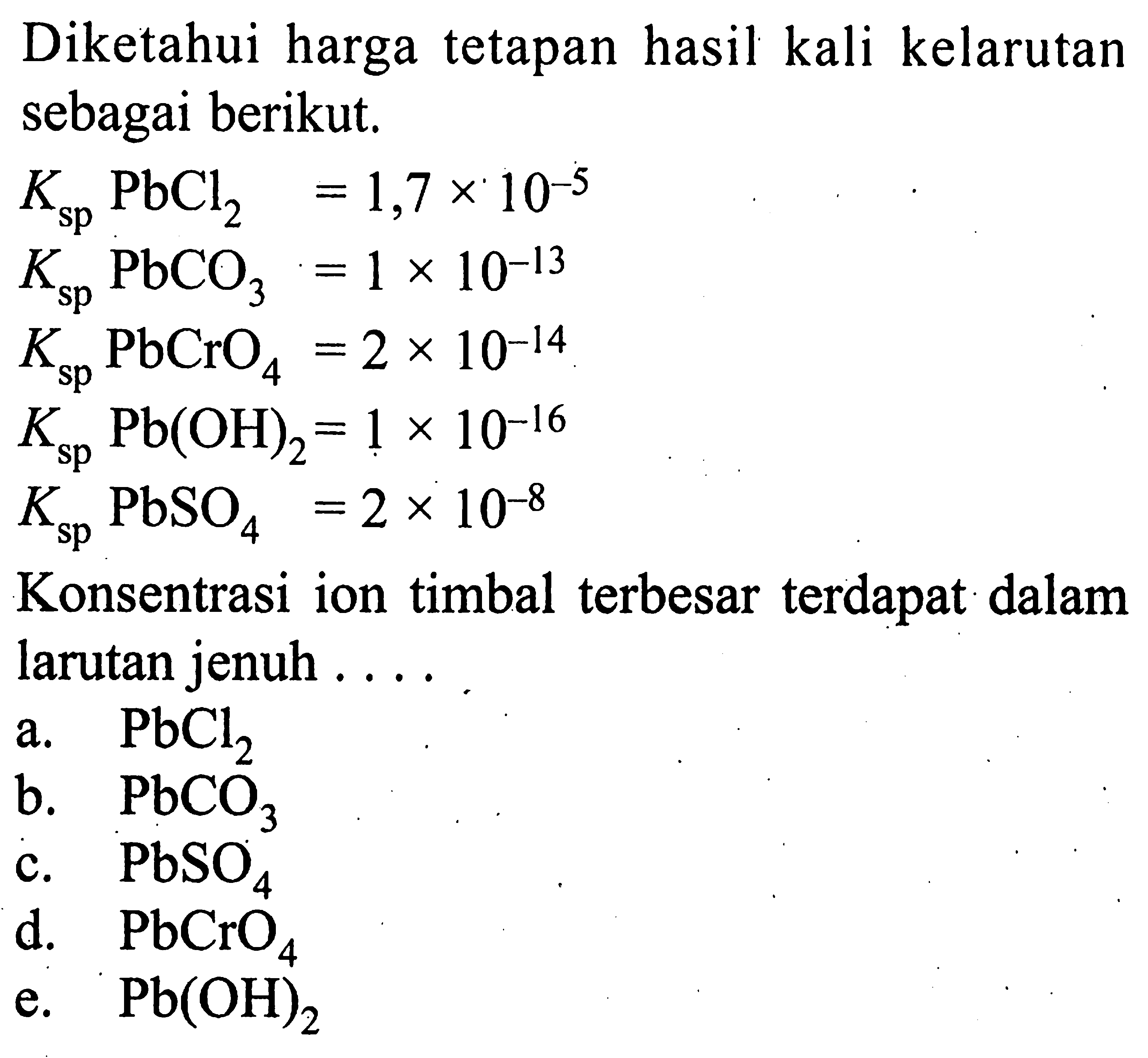 Diketahui harga tetapan hasil kali kelarutan sebagai berikut.Ksp PbCl2=1,7 x 10^-5 Ksp PbCO3=1 x 10^-13 Ksp PbCrO4=2 x 10^-14 Ksp Pb(OH)2=1 x 10^-16 Ksp PbSO4=2 x 10^-8Konsentrasi ion timbal terbesar terdapat dalam larutan jenuh....