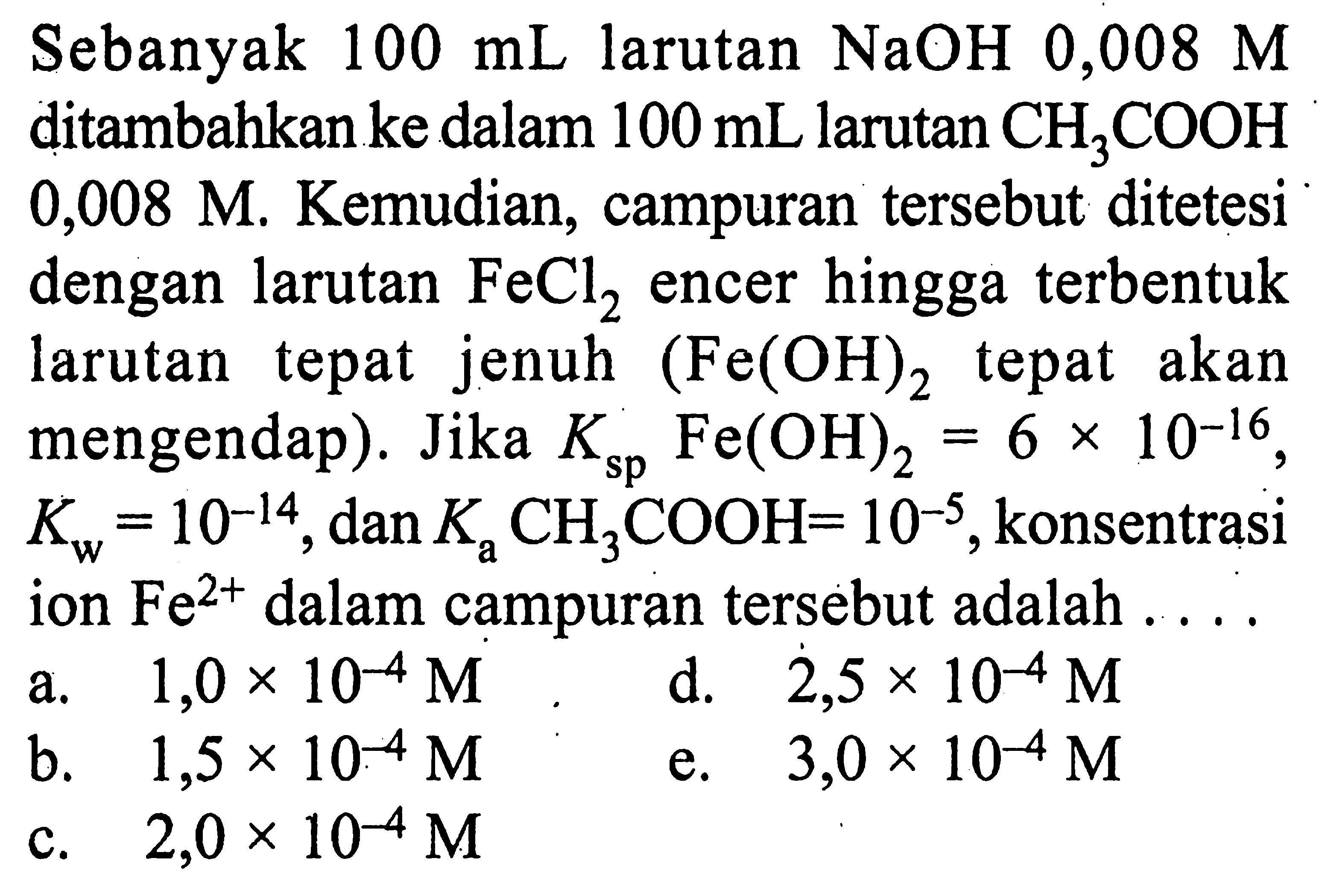 Sebanyak  100 mL  larutan  NaOH  0,008 M  ditambahkan ke dalam  100 mL  larutan  CH3 COOH   0,008 M . Kemudian, campuran tersebut ditetesi dengan larutan  FeCl2  encer hingga terbentuk larutan tepat jenuh  (Fe(OH)2.  tepat akan mengendap). Jika  K sp  Fe(OH)2=6 x 10^-16 ,  Kw=10^-14 , dan  Ka CH3 COOH=10^-5 , konsentrasi ion  Fe^2+  dalam campuran tersebut adalah ....