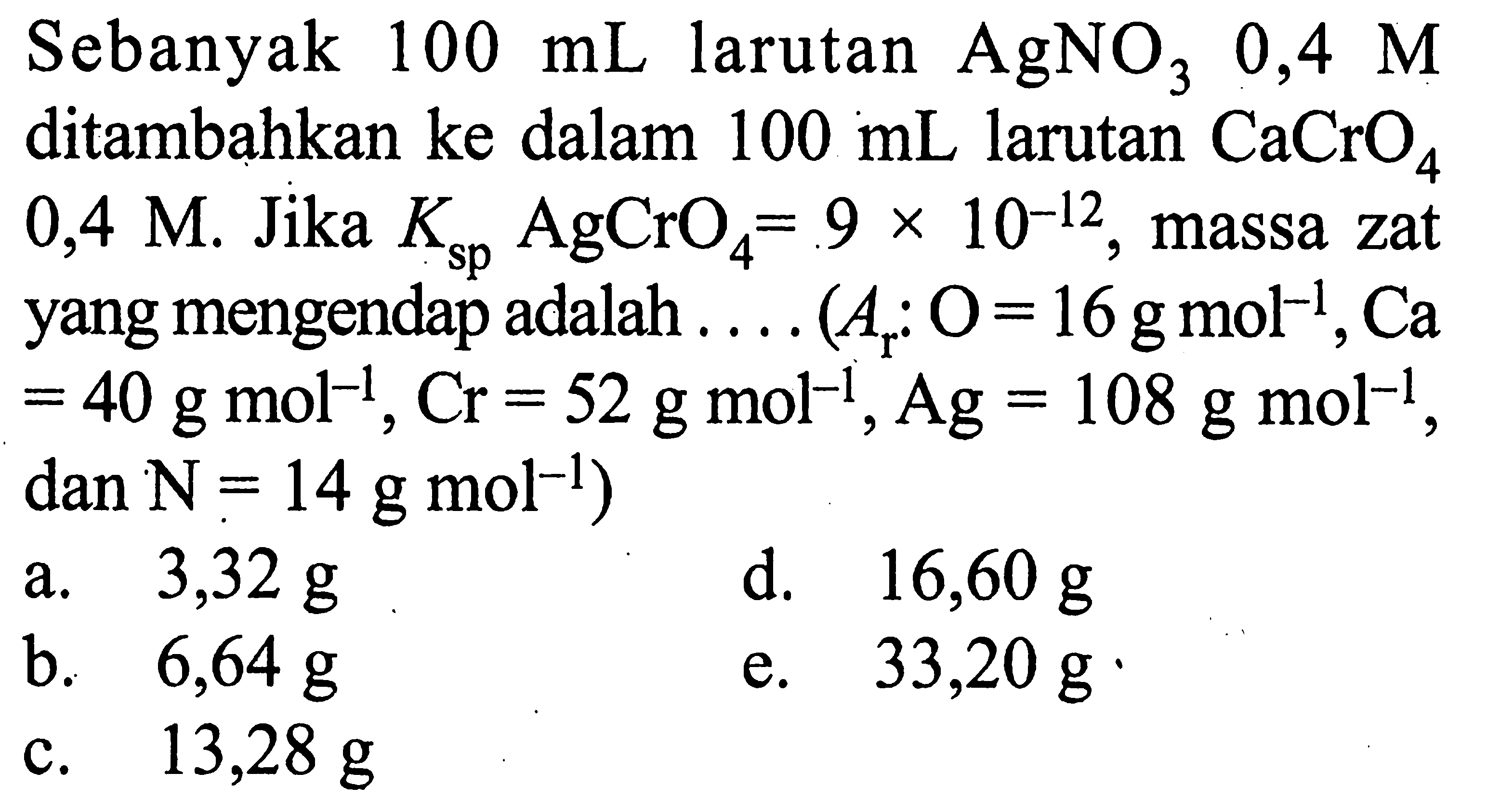 Sebanyak  100 mL  larutan AgNO3 0,4 M ditambahkan ke dalam 100 mL larutan CaCrO4 0,4 M. Jika Ksp AgCrO4=9x10^-12, massa zat yang mengendap adalah .... (Ar: O=16 g mol^-1, Ca=40 g mol^-1, Cr=52 g mol^-1, Ag=108 g mol^-1, dan N=14 g mol^-1)