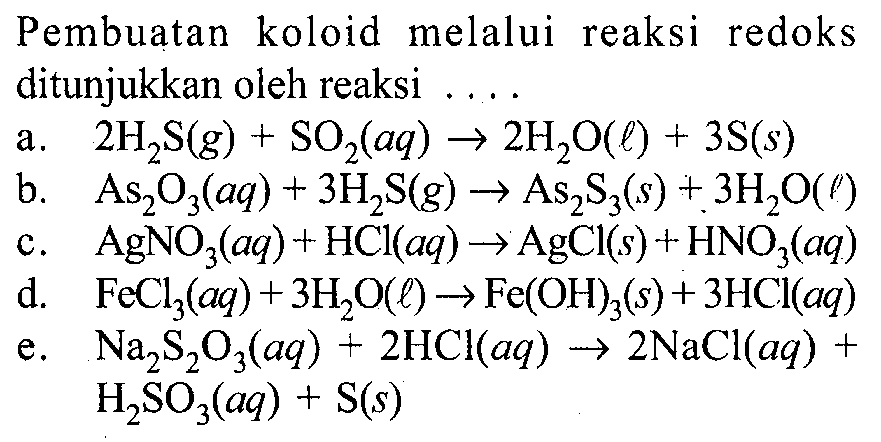 Pembuatan koloid melalui reaksi redoks ditunjukkan oleh reaksi .a.  2 H2 S(g)+SO2(a q) -> 2 H2 O(l)+3 S(s) b.  As2 O3(a q)+3 H2 S(g) -> As2 S3(s)+3 H2 O(\rho) c.  AgNO3(a q)+HCl(a q) -> AgCl(s)+HNO3(a q) d.  FeCl3(a q)+3 H2 O(l) -> Fe(OH)3(s)+3 HCl(a q) e.  Na2 S2 O3(a q)+2 HCl(a q) -> 2 NaCl(a q)+   H2 SO3(a q)+S(s) 