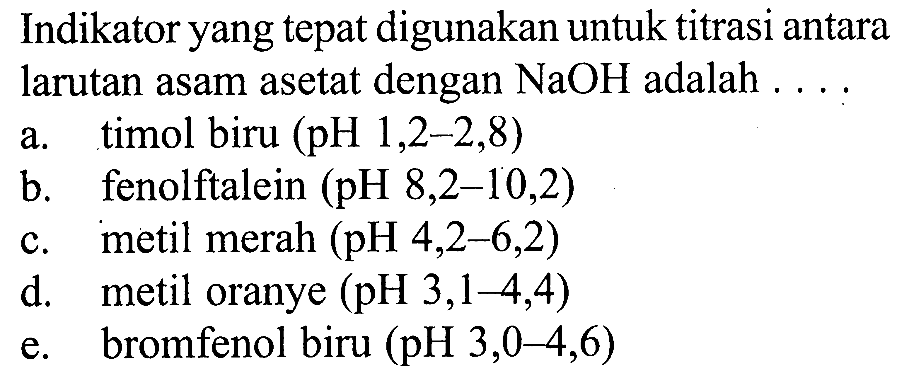 Indikator yang tepat digunakan untuk titrasi antara larutan asam asetat dengan NaOH adalah ....a. timol biru (pH 1,2-2,8) b. fenolftalein (pH 8,2-10,2) c. metil merah (pH 4,2-6,2) d. metil oranye (pH 3,1-4,4) e. bromfenol biru (pH  3,0-4,6  )
